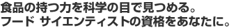 食品の持つ力を科学の目で見つめる。フード サイエンティストの資格をあなたに。 食品の持つ力を科学の目で見つめる。フード サイエンティストの資格をあなたに